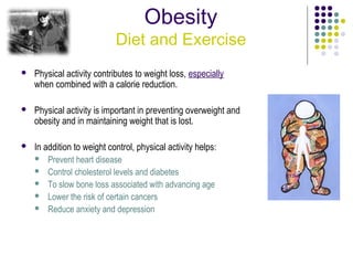 Obesity
                            Diet and Exercise
   Physical activity contributes to weight loss, especially
    when combined with a calorie reduction.

   Physical activity is important in preventing overweight and
    obesity and in maintaining weight that is lost.

   In addition to weight control, physical activity helps:
     Prevent heart disease
     Control cholesterol levels and diabetes
     To slow bone loss associated with advancing age
     Lower the risk of certain cancers
     Reduce anxiety and depression
 