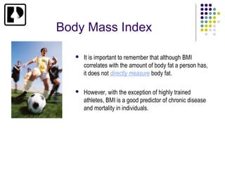 Body Mass Index

      It is important to remember that although BMI
       correlates with the amount of body fat a person has,
       it does not directly measure body fat.

      However, with the exception of highly trained
       athletes, BMI is a good predictor of chronic disease
       and mortality in individuals.
 