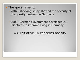    The government:
    ◦ 2007: shocking study showed the severity of
      the obesity problem in Germany

    ◦ 2008: German Government developed 21
      initiatives to improve living in Germany


       => Initiative 14 concerns obesity
 