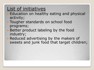 List of initiatives
 Education on healthy eating and physical
  activity;
 Tougher standards on school food
  programs;
 Better product labeling by the food
  industry;
 Reduced advertising by the makers of
  sweets and junk food that target children;
 