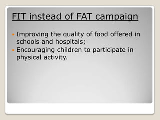 FIT instead of FAT campaign
 Improving the quality of food offered in
  schools and hospitals;
 Encouraging children to participate in
  physical activity.
 