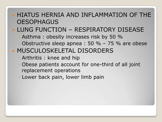    HIATUS HERNIA AND INFLAMMATION OF THE
    OESOPHAGUS
   LUNG FUNCTION – RESPIRATORY DISEASE
    ◦ Asthma : obesity increases risk by 50 %
    ◦ Obstructive sleep apnea : 50 % – 75 % are obese
   MUSCULOSKELETAL DISORDERS
    ◦ Arthritis : knee and hip
    ◦ Obese patients account for one-third of all joint
      replacement operations
    ◦ Lower back pain, lower limb pain
 