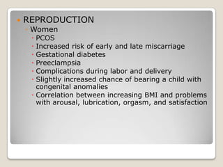    REPRODUCTION
    ◦ Women
      PCOS
      Increased risk of early and late miscarriage
      Gestational diabetes
      Preeclampsia
      Complications during labor and delivery
      Slightly increased chance of bearing a child with
       congenital anomalies
      Correlation between increasing BMI and problems
       with arousal, lubrication, orgasm, and satisfaction
 