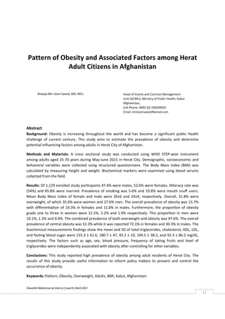  
Ghazanfar Medical Journal, Volume 2, Issue 01, March 2017 
11 
 
Pattern of Obesity and Associated Factors among Herat 
Adult Citizens in Afghanistan 
 
 
 
 
 
Abstract 
Background:  Obesity  is  increasing  throughout  the  world  and  has  become  a  significant  public  health 
challenge  of  current  century. This  study  aims  to  estimate  the  prevalence  of  obesity  and  determine 
potential influencing factors among adults in Herat City of Afghanistan. 
Methods  and  Materials:  A  cross  sectional  study  was  conducted  using  WHO  STEP‐wise  instrument 
among adults aged 25‐70 years during May‐June 2015 in Herat City. Demographic, socioeconomic and 
behavioral  variables  were  collected  using  structured  questionnaire.  The  Body  Mass  Index  (BMI)  was 
calculated by measuring height and weight. Biochemical markers were examined using blood serums 
collected from the field.  
Results: Of 1,129 enrolled study participants 47.4% were males, 52.6% were females. Illiteracy rate was 
(54%) and 85.8% were married. Prevalence of smoking was 5.6% and 10.8% were mouth snuﬀ users. 
Mean  Body  Mass  Index  of  female  and  male  were  26±6  and  24±4,  respectively.  Overall,  31.8%  were 
overweight, of which 35.6% were women and 27.6% men. The overall prevalence of obesity was 15.7% 
with diﬀerentiation of 19.3% in females and 11.8% in males. Furthermore, the proportion of obesity 
grade one to three in women were 12.2%, 5.2% and 1.9% respectively. This proportion in men were 
10.1%, 1.3% and 0.4%. The combined prevalence of both overweight and obesity was 47.6%. The overall 
prevalence of central obesity was 52.3% while it was reported 72.1% in females and 30.3% in males. The 
biochemical measurements findings show the mean and SD of total triglycerides, cholesterol, HDL, LDL, 
and fasting blood sugar were 155.3 ± 61.6, 180.7 ± 47, 45.2 ± 10, 104.5 ± 38.2, and 92.3 ± 86.2 mg/dL, 
respectively.  The  factors  such  as  age,  sex,  blood  pressure,  frequency  of  taking  fruits  and  level  of 
triglycerides were independently associated with obesity after controlling for other variables.  
Conclusions: This study reported high prevalence of obesity among adult residents of Herat City. The 
results  of  this  study  provide  useful  information  to  inform  policy  makers  to  prevent  and  control  the 
occurrence of obesity. 
Keywords: Pattern, Obesity, Overweight, Adults, BMI, Kabul, Afghanistan
Khwaja Mir Islam Saeed, MD, MCs    Head of Grants and Contract Management 
Unit (GCMU), Ministry of Public Health, Kabul 
Afghanistan,  
Cell Phone: 0093 (0) 700290955 
Email: kmislamsaeed@gmail.com 
 