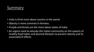 Summary
• India is third most obese country in the world.
• Obesity is more common in females.
• Punjab and Kerala are the most obese states of India.
• An urgent need to educate the Indian community on the aspects of
healthy food habits and desired lifestyles to prevent obesity and its
associated ill effects.
 