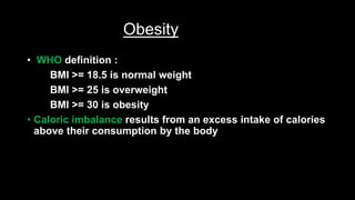 Obesity
• WHO definition :
BMI >= 18.5 is normal weight
BMI >= 25 is overweight
BMI >= 30 is obesity
• Caloric imbalance results from an excess intake of calories
above their consumption by the body
 