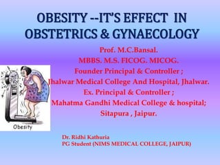 OBESITY --IT’S EFFECT IN
OBSTETRICS & GYNAECOLOGY
Prof. M.C.Bansal.
MBBS. M.S. FICOG. MICOG.
Founder Principal & Controller ;
Jhalwar Medical College And Hospital, Jhalwar.
Ex. Principal & Controller ;
Mahatma Gandhi Medical College & hospital;
Sitapura , Jaipur.
Dr. Ridhi Kathuria
PG Student (NIMS MEDICAL COLLEGE, JAIPUR)
 