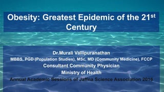 Obesity: Greatest Epidemic of the 21st
Century
Dr.Murali Vallipuranathan
MBBS, PGD (Population Studies), MSc, MD (Community Medicine), FCCP
Consultant Community Physician
Ministry of Health
Annual Academic Sessions of Jaffna Science Association 2016
 