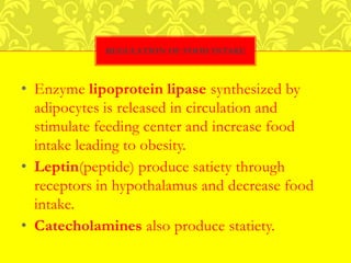• Enzyme lipoprotein lipase synthesized by
adipocytes is released in circulation and
stimulate feeding center and increase food
intake leading to obesity.
• Leptin(peptide) produce satiety through
receptors in hypothalamus and decrease food
intake.
• Catecholamines also produce statiety.
REGULATION OF FOOD INTAKE
 