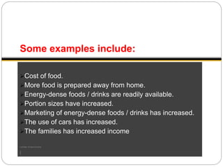Some examples include:
Cost of food.
More food is prepared away from home.
Energy-dense foods / drinks are readily available.
Portion sizes have increased.
Marketing of energy-dense foods / drinks has increased.
The use of cars has increased.
The families has increased income
number of two-income
(
 