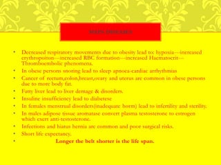 • Decreased respiratory movements due to obesity lead to: hypoxia---increased
erythropoiton---increased RBC formation---increased Haematocrit---
Thromboembolic phenomena.
• In obese persons snoring lead to sleep apnoea-cardiac arrhythmias
• Cancer of rectum,colon,breast,ovary and uterus are common in obese persons
due to more body fat.
• Fatty liver lead to liver demage & disorders.
• Insuline insufficiency lead to diabetese
• In females menstrual disorders(inadequate horm) lead to infertility and sterility.
• In males adipose tissue aromatase convert plasma testosterone to estrogen
which exert anti-testosterone.
• Infections and hiatus hernia are common and poor surgical risks.
• Short life expectancy.
• Longer the belt shorter is the life span.
MAIN DISEASES
 