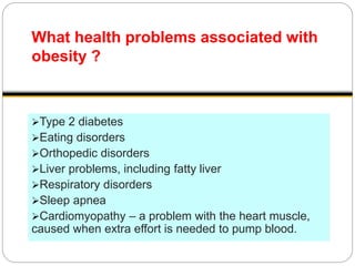What health problems associated with
obesity ?
Type 2 diabetes
Eating disorders
Orthopedic disorders
Liver problems, including fatty liver
Respiratory disorders
Sleep apnea
Cardiomyopathy – a problem with the heart muscle,
caused when extra effort is needed to pump blood.
 