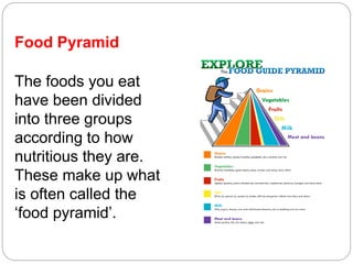 Food Pyramid
The foods you eat
have been divided
into three groups
according to how
nutritious they are.
These make up what
is often called the
‘food pyramid’.
 