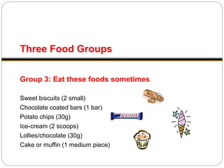 Three Food Groups
Group 3: Eat these foods sometimes
Sweet biscuits (2 small)
Chocolate coated bars (1 bar)
Potato chips (30g)
Ice-cream (2 scoops)
Lollies/chocolate (30g)
Cake or muffin (1 medium piece)
 