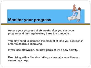 Monitor your progress
Assess your progress at six weeks after you start your
program and then again every three to six months.
You may need to increase the amount of time you exercise in
order to continue improving.
If you lose motivation, set new goals or try a new activity.
Exercising with a friend or taking a class at a local fitness
centre may help.
 