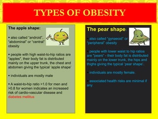 TYPES OF OBESITY
The apple shape:
 also called “android”,
“abdominal” or “central”
obesity
 people with high waist-to-hip ratios are
"apples", their body fat is distributed
mainly on the upper trunk, the chest and
abdomen giving the typical ‘apple shape’
 individuals are mostly male
 A waist-to-hip ratio >1.0 for men and
>0.8 for women indicates an increased
risk of cardio-vascular disease and
diabetes mellitus
The pear shape:
 also called “gynaeoid” or
“peripheral” obesity
 people with lower waist to hip ratios
are "pears“ - their body fat is distributed
mainly on the lower trunk, the hips and
thighs giving the typical ‘pear shape’.
 individuals are mostly female.
 associated health risks are minimal if
any
 