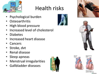 Health risks
• Psychological burden
• Osteoarthritis
• High blood pressure
• Increased level of cholesterol
• Diabetes
• Increased heart disease
• Cancers
• Stroke, dvt
• Renal disease
• Sleep apneas
• Menstrual irregularities
• Gallbladder diseases
 