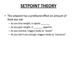 SETPOINT THEORY
• The setpoint has a profound effect on amount of
food you eat
– As you lose weight, it signals _______
– As you gain weight, it _______ appetite
– As you overeat, triggers body to “waste”
– As you don’t eat enough, triggers body to “conserve”
 