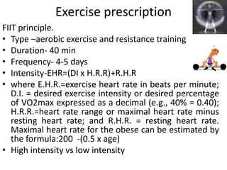 Exercise prescription
FIIT principle.
• Type –aerobic exercise and resistance training
• Duration- 40 min
• Frequency- 4-5 days
• Intensity-EHR=(DI x H.R.R)+R.H.R
• where E.H.R.=exercise heart rate in beats per minute;
D.I. = desired exercise intensity or desired percentage
of VO2max expressed as a decimal (e.g., 40% = 0.40);
H.R.R.=heart rate range or maximal heart rate minus
resting heart rate; and R.H.R. = resting heart rate.
Maximal heart rate for the obese can be estimated by
the formula:200 -(0.5 x age)
• High intensity vs low intensity
 