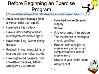 Before Beginning an Exercise
Program
• Are a man older than age 40 or
a woman older than age 50
• Have had a heart attack
• Have a family history of heart-
related problems before age 55
• Have heart, lung, liver or kidney
disease
• Feel pain in your chest, joints, or
muscles during physical activity
• Have high blood pressure, high
cholesterol, diabetes, arthritis,
osteoporosis, or asthma
• Have had joint replacement
surgery
• Smoke
• Are overweight or obese
• Tale medication to manage a
chronic condition
• Have an untreated joint or
muscle injury, or persistent
symptoms after a joint or
muscle injury
• Unsure of your health status
• Are pregnant
• .
You should check with your doctor before beginning an exercise program if you:
 