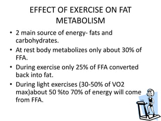 EFFECT OF EXERCISE ON FAT
METABOLISM
• 2 main source of energy- fats and
carbohydrates.
• At rest body metabolizes only about 30% of
FFA.
• During exercise only 25% of FFA converted
back into fat.
• During light exercises (30-50% of VO2
max)about 50 %to 70% of energy will come
from FFA.
 