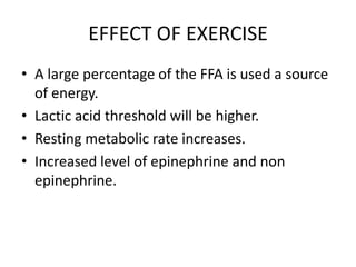 EFFECT OF EXERCISE
• A large percentage of the FFA is used a source
of energy.
• Lactic acid threshold will be higher.
• Resting metabolic rate increases.
• Increased level of epinephrine and non
epinephrine.
 