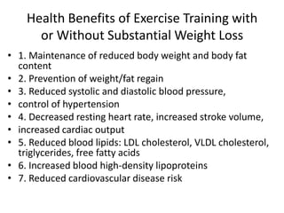 Health Benefits of Exercise Training with
or Without Substantial Weight Loss
• 1. Maintenance of reduced body weight and body fat
content
• 2. Prevention of weight/fat regain
• 3. Reduced systolic and diastolic blood pressure,
• control of hypertension
• 4. Decreased resting heart rate, increased stroke volume,
• increased cardiac output
• 5. Reduced blood lipids: LDL cholesterol, VLDL cholesterol,
triglycerides, free fatty acids
• 6. Increased blood high-density lipoproteins
• 7. Reduced cardiovascular disease risk
 