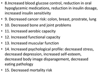 • 8.Increased blood glucose control, reduction in oral
hypoglycemic medications, reduction in insulin dosage,
increased insulin sensitivity
• 9. Decreased cancer risk: colon, breast, prostrate, lung
• 10. Decreased bone and joint problems
• 11. Increased aerobic capacity
• 12. Increased functional capacity
• 13. Increased muscular function
• 14. Increased psychological profile: decreased stress,
decreased depression, increased self-esteem,
decreased body image disparagement, decreased
eating pathology
• 15. Decreased mortality risk
 