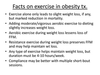 Facts on exercise in obesity tx.
• Exercise alone only leads to slight weight loss, if any,
but marked reduction in mortality.
• Adding moderate/vigorous aerobic exercise to dieting
slightly increases weight loss.
• Aerobic exercise during weight loss lessens loss of
FFM.
• Resistance exercise during weight loss preserves FFM
and may help maintain wt loss.
• Any type of exercise helps maintain weight loss, but
duration must be 4-10 hours/week.
• Compliance may be better with multiple short-bout
sessions.
 