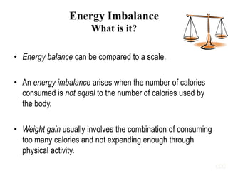 Energy Imbalance
What is it?
• Energy balance can be compared to a scale.
• An energy imbalance arises when the number of calories
consumed is not equal to the number of calories used by
the body.
• Weight gain usually involves the combination of consuming
too many calories and not expending enough through
physical activity.
CDC
 