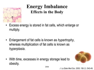 2009
Energy Imbalance
Effects in the Body
• Excess energy is stored in fat cells, which enlarge or
multiply.
• Enlargement of fat cells is known as hypertrophy,
whereas multiplication of fat cells is known as
hyperplasia.
• With time, excesses in energy storage lead to
obesity. Fat cells
J La State Med Soc .2005; 156 (1): S42-49.
 