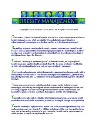 🌎 ​🌍 ​🌏 ​🌎 ​🌍 ​🌏 ​🌎 ​🌍 ​🌏
🗺 ​OBESITY​ ​MANAGEMENT​ ​🗺
Copyright ​© 2019 Nermeen Asham, BScN, RN, Weight Loss Consultant
O​besity is a “silent” and multifactorial disease that affects the current and future 
health status of people of all ages in the U.S. and globally; and, it is often 
misunderstood, unmanaged, overlooked, and its severity is underestimated. 
B​y seeking help and treating obesity early, you can improve your overall health 
because you can prevent the disease from progressing to the next stage as it affects 
nearly every organ in your body; also, treatment differs depending on the stage of 
obesity and severity of the disease. 
 
E​pidemic, “the weight gain emergency”, a threat to health, an urgent global 
health issue, and a public health crisis all describe the state of obesity worldwide; 
so, let’s all work together to help end our current obesity pandemic. 
S​uccessful and sustainable weight loss requires a comprehensive approach, which 
involves the coordination of four essential components: (1) medical, (2) nutrition, 
(3) activity/exercise, and (4) education for a lasting behavior change and a healthy 
lifestyle.
I​ ​know you can reach your weight goal, but you can not do it alone because 
overweight and obesity are complex health conditions that need specific care and 
life-long support; as a nurse who is passionate about health and wellness, I’m 
happy to be your coach and assist you during your healthy lifestyle journey. 
T​hink of overweight and obesity like other diagnoses​; when people have a health 
condition that needs to be monitored, treated, or managed, they go see a specialist. 
Y​ou need the help of a professional health care team, who will provide quality care 
and compassionate care that is free of bias; and, they will be your tour guide during 
your journey as well as your weight loss counselor, health coach, support system, 
and a partner in health throughout the process.
 