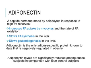 ADIPONECTIN
A peptide hormone made by adipocytes in response to
high fat reserves:
Increases FA uptake by myocytes and the rate of FA
oxidation.
Slows FA synthesis in the liver.
Slows gluconeogenesis in the liver.
Adiponectin is the only adipose-specific protein known to
date that is negatively regulated in obesity
Adiponectin levels are significantly reduced among obese
subjects in comparison with lean control subjects
 