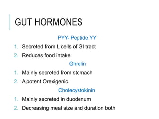 GUT HORMONES
PYY- Peptide YY
1. Secreted from L cells of GI tract
2. Reduces food intake
Ghrelin
1. Mainly secreted from stomach
2. A potent Orexigenic
Cholecystokinin
1. Mainly secreted in duodenum
2. Decreasing meal size and duration both
 