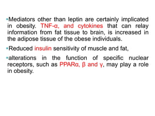 Mediators other than leptin are certainly implicated
in obesity. TNF-α, and cytokines that can relay
information from fat tissue to brain, is increased in
the adipose tissue of the obese individuals.
Reduced insulin sensitivity of muscle and fat,
alterations in the function of specific nuclear
receptors, such as PPARα, β and γ, may play a role
in obesity.
 