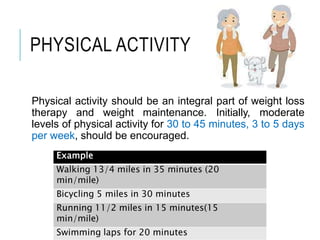 PHYSICAL ACTIVITY
Physical activity should be an integral part of weight loss
therapy and weight maintenance. Initially, moderate
levels of physical activity for 30 to 45 minutes, 3 to 5 days
per week, should be encouraged.
Example
Walking 13/4 miles in 35 minutes (20
min/mile)
Bicycling 5 miles in 30 minutes
Running 11/2 miles in 15 minutes(15
min/mile)
Swimming laps for 20 minutes
 