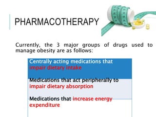 PHARMACOTHERAPY
Currently, the 3 major groups of drugs used to
manage obesity are as follows:
Centrally acting medications that
impair dietary intake
Medications that act peripherally to
impair dietary absorption
Medications that increase energy
expenditure
 