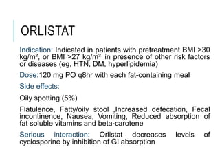 ORLISTAT
Indication: Indicated in patients with pretreatment BMI >30
kg/m², or BMI >27 kg/m² in presence of other risk factors
or diseases (eg, HTN, DM, hyperlipidemia)
Dose:120 mg PO q8hr with each fat-containing meal
Side effects:
Oily spotting (5%)
Flatulence, Fatty/oily stool ,Increased defecation, Fecal
incontinence, Nausea, Vomiting, Reduced absorption of
fat soluble vitamins and beta-carotene
Serious interaction: Orlistat decreases levels of
cyclosporine by inhibition of GI absorption
 