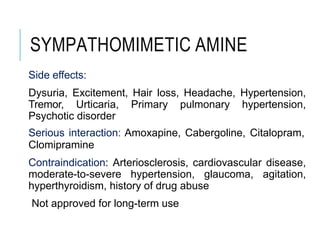SYMPATHOMIMETIC AMINE
Side effects:
Dysuria, Excitement, Hair loss, Headache, Hypertension,
Tremor, Urticaria, Primary pulmonary hypertension,
Psychotic disorder
Serious interaction: Amoxapine, Cabergoline, Citalopram,
Clomipramine
Contraindication: Arteriosclerosis, cardiovascular disease,
moderate-to-severe hypertension, glaucoma, agitation,
hyperthyroidism, history of drug abuse
Not approved for long-term use
 