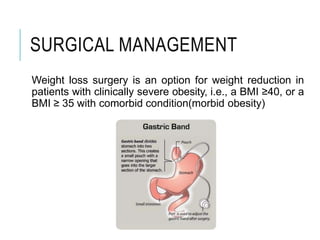 SURGICAL MANAGEMENT
Weight loss surgery is an option for weight reduction in
patients with clinically severe obesity, i.e., a BMI ≥40, or a
BMI ≥ 35 with comorbid condition(morbid obesity)
 