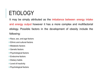 ETIOLOGY
It may be simply attributed as the imbalance between energy intake
and energy output however it has a more complex and multifactorial
etiology. Possible factors in the development of obesity include the
following:
Race, sex, and age factors
Ethnic and cultural factors
Metabolic factors
Genetic factors
Psychological factors
Endocrine factors
Dietary habits
Level of inactivity
Psychological factors
 
