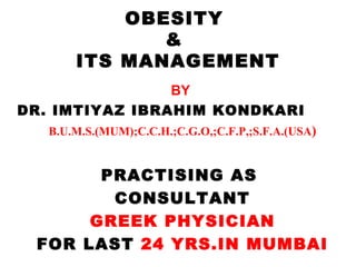 OBESITY
              &
       ITS MANAGEMENT
                BY
DR. IMTIYAZ IBRAHIM KONDKARI
   B.U.M.S.(MUM);C.C.H.;C.G.O,;C.F.P,;S.F.A.(USA)


       PRACTISING AS
        CONSULTANT
      GREEK PHYSICIAN
 FOR LAST 24 YRS.IN MUMBAI
 