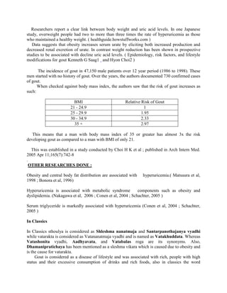 Researchers report a clear link between body weight and uric acid levels. In one Japanese
study, overweight people had two to more than three times the rate of hyperuricemia as those
who maintained a healthy weight. ( healthguide.howstuffworks.com )
Data suggests that obesity increases serum urate by eliciting both increased production and
decreased renal excretion of urate. In contrast weight reduction has been shown in prospective
studies to be associated with decline uric acid levels. ( Epidemiology, risk factors, and lifestyle
modifications for gout Kenneth G Saag1 and Hyon Choi2 )
The incidence of gout in 47,150 male patients over 12 year period (1986 to 1998). These
men started with no history of gout. Over the years, the authors documented 730 confirmed cases
of gout.
When checked against body mass index, the authors saw that the risk of gout increases as
such:
BMI Relative Risk of Gout
21 - 24.9 1
25 - 29.9 1.95
30 - 34.9 2.33
35 + 2.97
This means that a man with body mass index of 35 or greater has almost 3x the risk
developing gout as compared to a man with BMI of only 21.
This was established in a study conducted by Choi H K et al ; published in Arch Intern Med.
2005 Apr 11;165(7):742-8
.
OTHER RESEARCHES DONE :
Obesity and central body fat distribution are associated with hyperuricemia.( Matsuura et al,
1998 ; Bonora et al, 1996)
Hyperuricemia is associated with metabolic syndrome components such as obesity and
dyslipidemia. (Nakagawa et al, 2006 ; Conen et al, 2004 ; Schachter, 2005 )
Serum triglyceride is markedly associated with hyperuricemia (Conen et al, 2004 ; Schachter,
2005 )
In Classics
In Classics sthoulya is considered as Shleshma nanatmaja and Santarpanothajanya vyadhi
while vatarakta is considered as Vatananatmaja vyadhi and is named as Vatakhuddata. Whereas
Vatashonita vyadhi, Aadhyavata, and Vatabalas roga are its synonyms. Also,
Dhamanipratichaya has been mentioned as a sleshma vikara which is caused due to obesity and
is the cause for vatarakta.
Gout is considered as a disease of lifestyle and was associated with rich, people with high
status and their excessive consumption of drinks and rich foods, also in classics the word
 