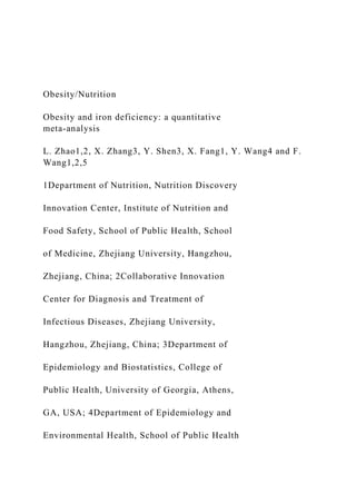 Obesity/Nutrition
Obesity and iron deficiency: a quantitative
meta-analysis
L. Zhao1,2, X. Zhang3, Y. Shen3, X. Fang1, Y. Wang4 and F.
Wang1,2,5
1Department of Nutrition, Nutrition Discovery
Innovation Center, Institute of Nutrition and
Food Safety, School of Public Health, School
of Medicine, Zhejiang University, Hangzhou,
Zhejiang, China; 2Collaborative Innovation
Center for Diagnosis and Treatment of
Infectious Diseases, Zhejiang University,
Hangzhou, Zhejiang, China; 3Department of
Epidemiology and Biostatistics, College of
Public Health, University of Georgia, Athens,
GA, USA; 4Department of Epidemiology and
Environmental Health, School of Public Health
 