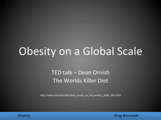 Obesity	
  on	
  a	
  Global	
  Scale	
  
                                 TED	
  talk	
  –	
  Dean	
  Ornish	
  
                                 The	
  Worlds	
  Killer	
  Diet	
  
                                                     	
  
                                                     	
  
                   h:p://www.ted.com/talks/dean_ornish_on_the_world_s_killer_diet.html	
  




	
  Obesity 	
            	
             	
                 	
      	
            	
  Greg	
  Borowiak	
  
 