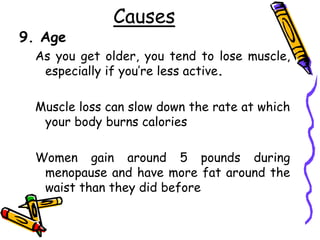 Causes
9. Age
As you get older, you tend to lose muscle,
especially if you’re less active.
Muscle loss can slow down the rate at which
your body burns calories
Women gain around 5 pounds during
menopause and have more fat around the
waist than they did before
 