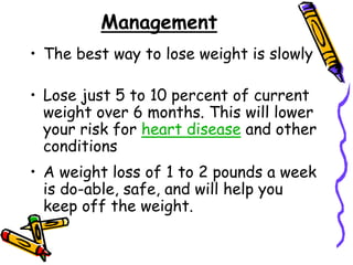 Management
• The best way to lose weight is slowly
• Lose just 5 to 10 percent of current
weight over 6 months. This will lower
your risk for heart disease and other
conditions
• A weight loss of 1 to 2 pounds a week
is do-able, safe, and will help you
keep off the weight.
 