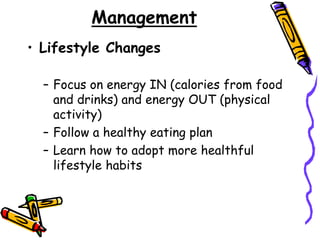 Management
• Lifestyle Changes
– Focus on energy IN (calories from food
and drinks) and energy OUT (physical
activity)
– Follow a healthy eating plan
– Learn how to adopt more healthful
lifestyle habits
 