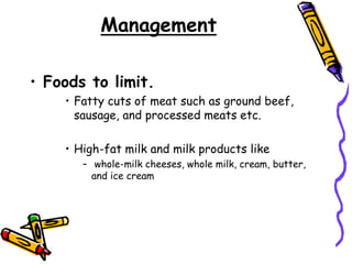 Management
• Foods to limit.
• Fatty cuts of meat such as ground beef,
sausage, and processed meats etc.
• High-fat milk and milk products like
– whole-milk cheeses, whole milk, cream, butter,
and ice cream
 