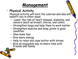 Management
• Physical Activity
Physical activity will burn the calories and also will
benefit you in other ways:
– Lower the risk of heart disease, diabetes, and
cancers (such as breast, uterus, and colon)
– Strengthen lungs and help them to work better
– Strengthen muscles and keep joints in good
condition
– Slow bone loss
– Give more energy
– Help to relax and cope better with stress
– Give an enjoyable way to share time with
friends and family
 